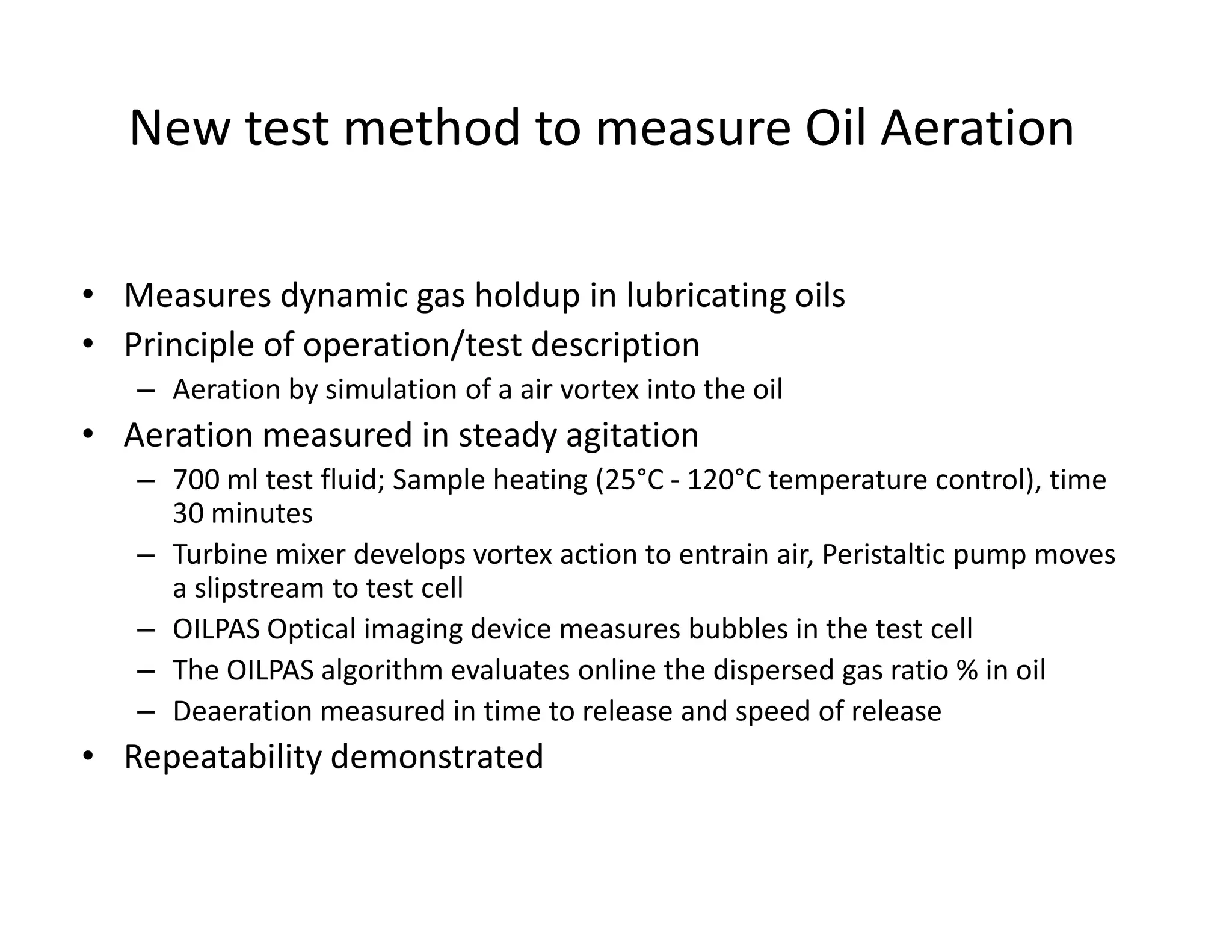 New test method to measure Oil Aeration
• Measures dynamic gas holdup in lubricating oils
• Principle of operation/test description
– Aeration by simulation of a air vortex into the oil
• Aeration measured in steady agitation
– 700 ml test fluid; Sample heating (25°C - 120°C temperature control), time– 700 ml test fluid; Sample heating (25°C - 120°C temperature control), time
30 minutes
– Turbine mixer develops vortex action to entrain air, Peristaltic pump moves
a slipstream to test cell
– OILPAS Optical imaging device measures bubbles in the test cell
– The OILPAS algorithm evaluates online the dispersed gas ratio % in oil
– Deaeration measured in time to release and speed of release
• Repeatability demonstrated
 