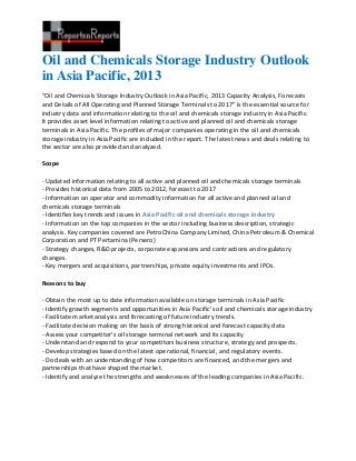 Oil and Chemicals Storage Industry Outlook
in Asia Pacific, 2013
“Oil and Chemicals Storage Industry Outlook in Asia Pacific, 2013 Capacity Analysis, Forecasts
and Details of All Operating and Planned Storage Terminals to 2017” is the essential source for
industry data and information relating to the oil and chemicals storage industry in Asia Pacific.
It provides asset level information relating to active and planned oil and chemicals storage
terminals in Asia Pacific. The profiles of major companies operating in the oil and chemicals
storage industry in Asia Pacific are included in the report. The latest news and deals relating to
the sector are also provided and analyzed.

Scope

- Updated information relating to all active and planned oil and chemicals storage terminals
- Provides historical data from 2005 to 2012, forecast to 2017
- Information on operator and commodity information for all active and planned oil and
chemicals storage terminals
- Identifies key trends and issues in Asia Pacific oil and chemicals storage industry
- Information on the top companies in the sector including business description, strategic
analysis. Key companies covered are PetroChina Company Limited, China Petroleum & Chemical
Corporation and PT Pertamina (Persero)
- Strategy changes, R&D projects, corporate expansions and contractions and regulatory
changes.
- Key mergers and acquisitions, partnerships, private equity investments and IPOs.

Reasons to buy

- Obtain the most up to date information available on storage terminals in Asia Pacific
- Identify growth segments and opportunities in Asia Pacific's oil and chemicals storage industry
- Facilitate market analysis and forecasting of future industry trends.
- Facilitate decision making on the basis of strong historical and forecast capacity data
- Assess your competitor’s oil storage terminal network and its capacity
- Understand and respond to your competitors business structure, strategy and prospects.
- Develop strategies based on the latest operational, financial, and regulatory events.
- Do deals with an understanding of how competitors are financed, and the mergers and
partnerships that have shaped the market.
- Identify and analyze the strengths and weaknesses of the leading companies in Asia Pacific.
 