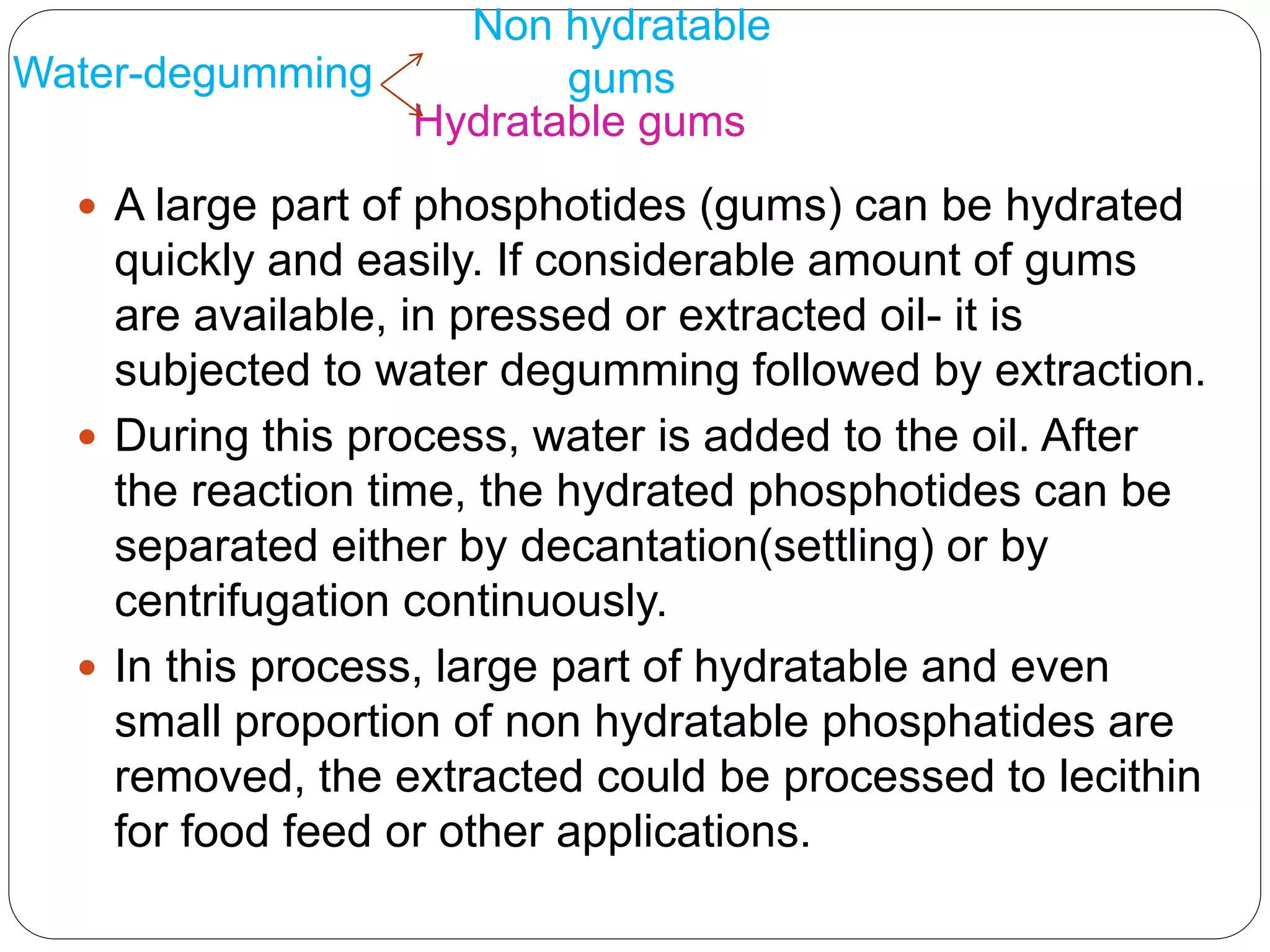 Water-degumming
 A large part of phosphotides (gums) can be hydrated
quickly and easily. If considerable amount of gums
are available, in pressed or extracted oil- it is
subjected to water degumming followed by extraction.
 During this process, water is added to the oil. After
the reaction time, the hydrated phosphotides can be
separated either by decantation(settling) or by
centrifugation continuously.
 In this process, large part of hydratable and even
small proportion of non hydratable phosphatides are
removed, the extracted could be processed to lecithin
for food feed or other applications.
Non hydratable
gums
Hydratable gums
 
