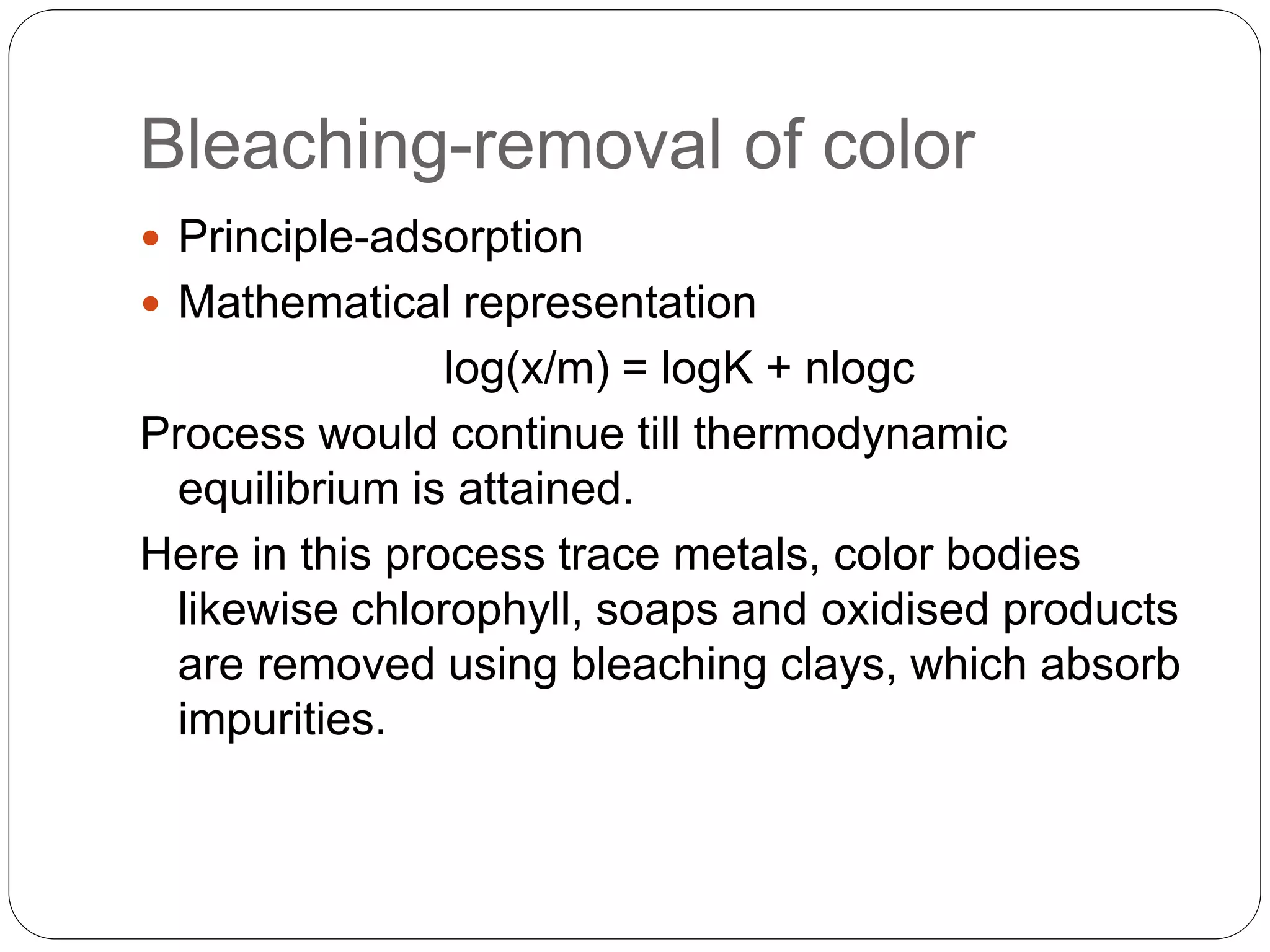 Bleaching-removal of color
 Principle-adsorption
 Mathematical representation
log(x/m) = logK + nlogc
Process would continue till thermodynamic
equilibrium is attained.
Here in this process trace metals, color bodies
likewise chlorophyll, soaps and oxidised products
are removed using bleaching clays, which absorb
impurities.
 