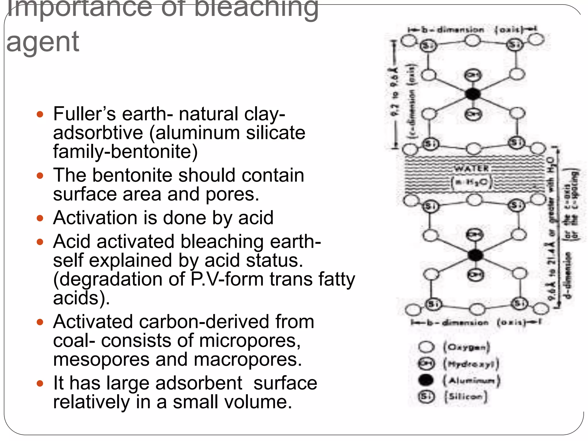 Importance of bleaching
agent
 Fuller’s earth- natural clay-
adsorbtive (aluminum silicate
family-bentonite)
 The bentonite should contain
surface area and pores.
 Activation is done by acid
 Acid activated bleaching earth-
self explained by acid status.
(degradation of P.V-form trans fatty
acids).
 Activated carbon-derived from
coal- consists of micropores,
mesopores and macropores.
 It has large adsorbent surface
relatively in a small volume.
 