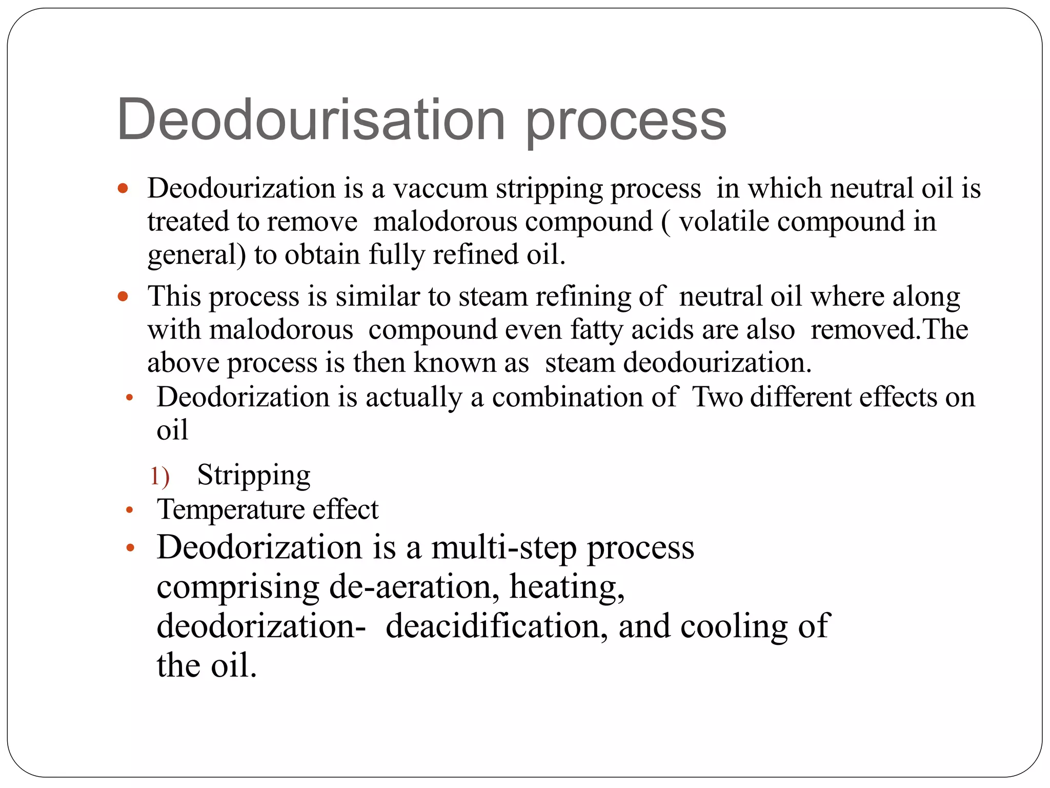 Deodourisation process
 Deodourization is a vaccum stripping process in which neutral oil is
treated to remove malodorous compound ( volatile compound in
general) to obtain fully refined oil.
 This process is similar to steam refining of neutral oil where along
with malodorous compound even fatty acids are also removed.The
above process is then known as steam deodourization.
• Deodorization is actually a combination of Two different effects on
oil
1) Stripping
• Temperature effect
• Deodorization is a multi-step process
comprising de-aeration, heating,
deodorization- deacidification, and cooling of
the oil.
 