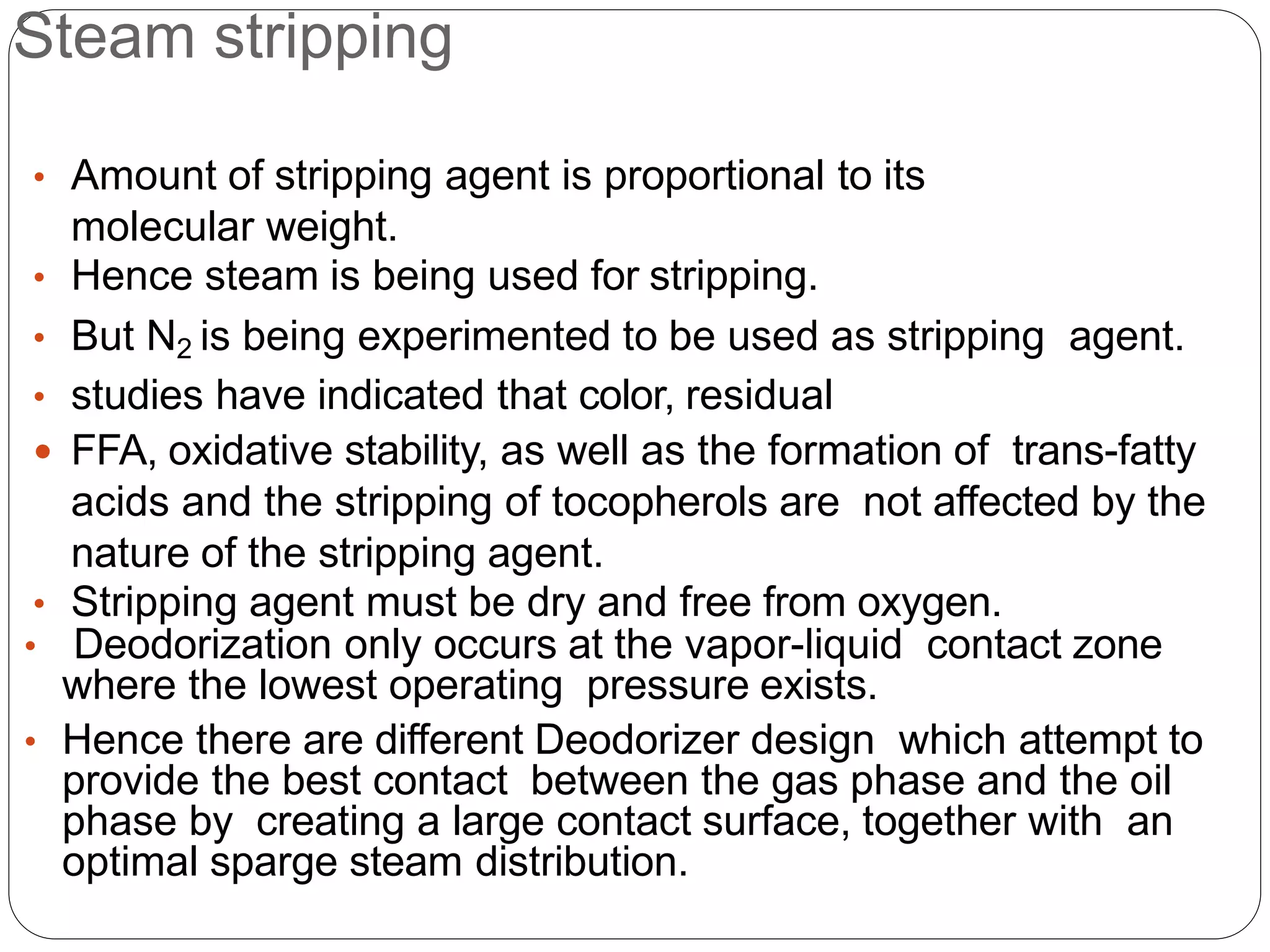 Steam stripping
• Amount of stripping agent is proportional to its
molecular weight.
• Hence steam is being used for stripping.
• But N2 is being experimented to be used as stripping agent.
• studies have indicated that color, residual
 FFA, oxidative stability, as well as the formation of trans-fatty
acids and the stripping of tocopherols are not affected by the
nature of the stripping agent.
• Stripping agent must be dry and free from oxygen.
• Deodorization only occurs at the vapor-liquid contact zone
where the lowest operating pressure exists.
• Hence there are different Deodorizer design which attempt to
provide the best contact between the gas phase and the oil
phase by creating a large contact surface, together with an
optimal sparge steam distribution.
 