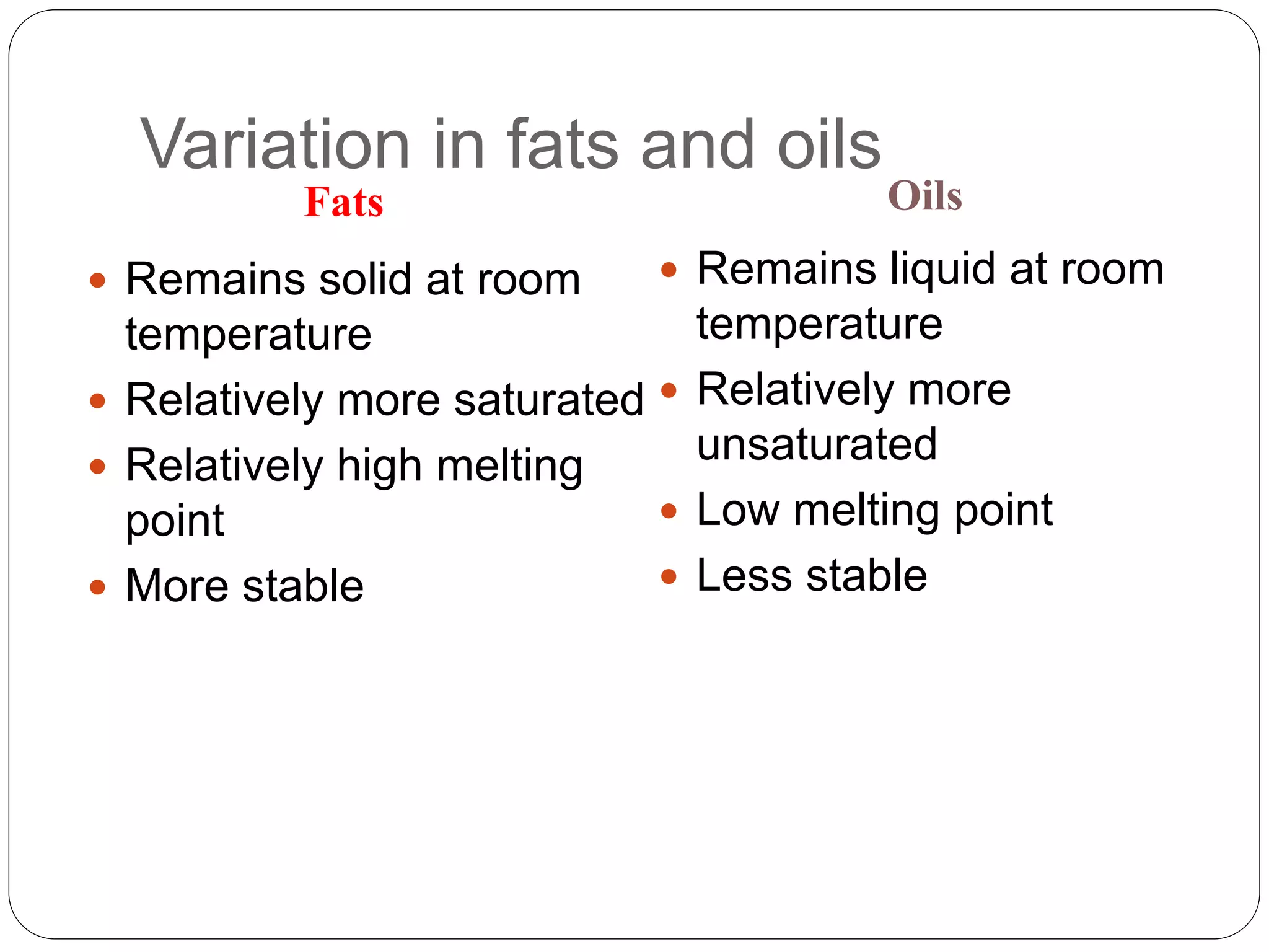 Variation in fats and oils
Fats Oils
 Remains solid at room
temperature
 Relatively more saturated
 Relatively high melting
point
 More stable
 Remains liquid at room
temperature
 Relatively more
unsaturated
 Low melting point
 Less stable
 