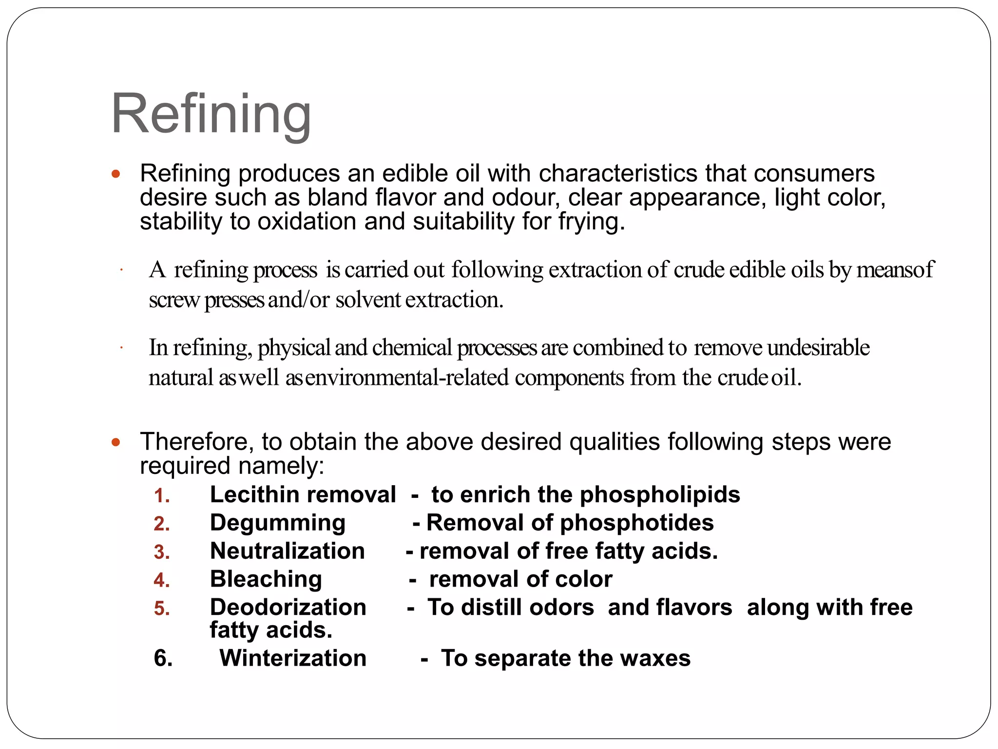 Refining
 Refining produces an edible oil with characteristics that consumers
desire such as bland flavor and odour, clear appearance, light color,
stability to oxidation and suitability for frying.
 A refining process iscarried out following extraction of crude edible oils by meansof
screwpressesand/or solventextraction.
 In refining, physicaland chemical processesare combined to remove undesirable
natural aswell asenvironmental-related components from the crudeoil.
 Therefore, to obtain the above desired qualities following steps were
required namely:
1. Lecithin removal - to enrich the phospholipids
2. Degumming - Removal of phosphotides
3. Neutralization - removal of free fatty acids.
4. Bleaching - removal of color
5. Deodorization - To distill odors and flavors along with free
fatty acids.
6. Winterization - To separate the waxes
 