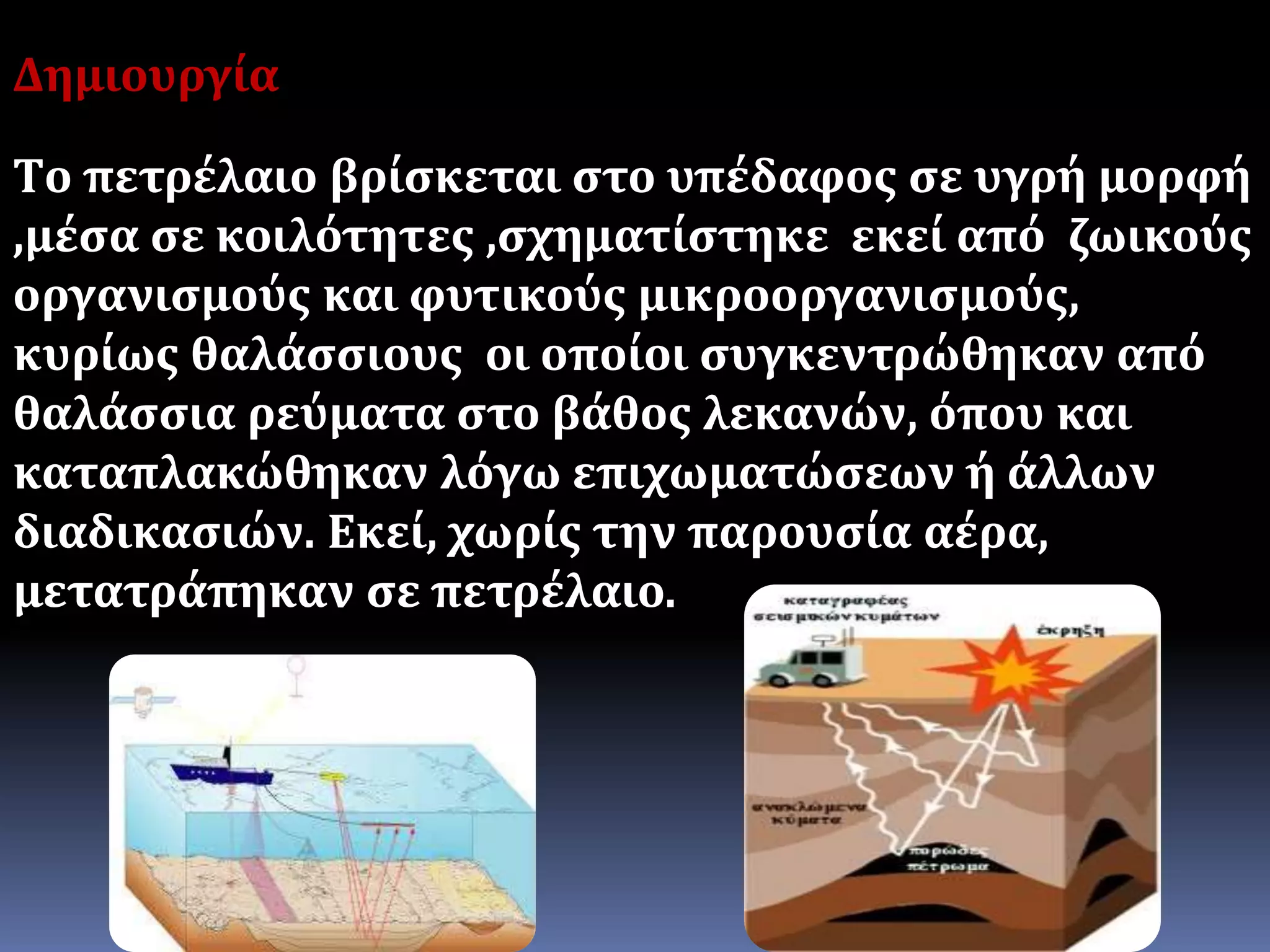 Τ
Δημιουργία
Τo πετρέλαιο βρίσκεται στο υπέδαφος σε υγρή μορφή
,μέσα σε κοιλότητες ,σχηματίστηκε εκεί από ζωικούς
οργανισμούς και φυτικούς μικροοργανισμούς,
κυρίως θαλάσσιους οι οποίοι συγκεντρώθηκαν από
θαλάσσια ρεύματα στο βάθος λεκανών, όπου και
καταπλακώθηκαν λόγω επιχωματώσεων ή άλλων
διαδικασιών. Εκεί, χωρίς την παρουσία αέρα,
μετατράπηκαν σε πετρέλαιο.
 