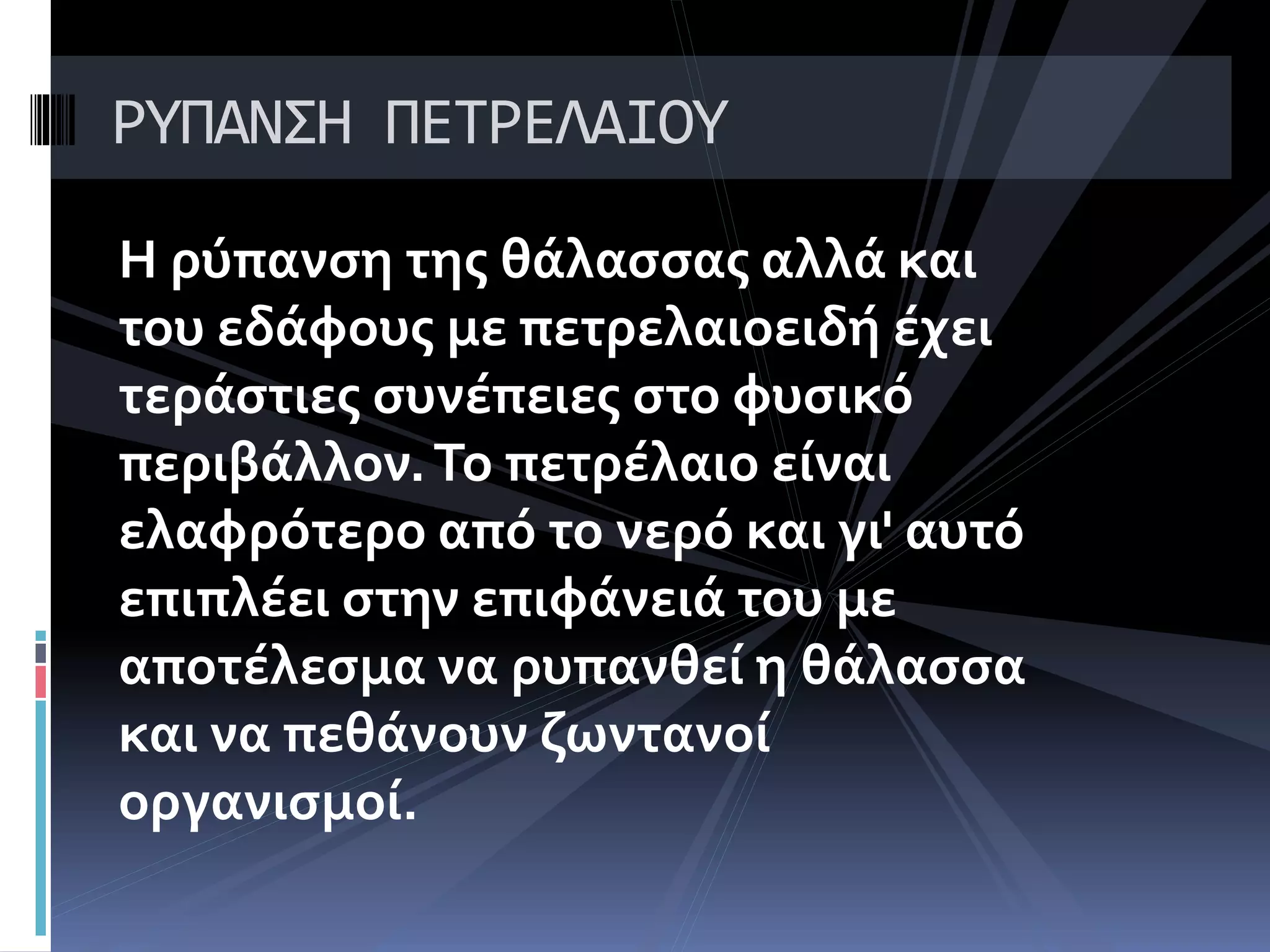 Η ρύπανση της θάλασσας αλλά και
του εδάφους με πετρελαιοειδή έχει
τεράστιες συνέπειες στο φυσικό
περιβάλλον.Το πετρέλαιο είναι
ελαφρότερο από το νερό και γι' αυτό
επιπλέει στην επιφάνειά του με
αποτέλεσμα να ρυπανθεί η θάλασσα
και να πεθάνουν ζωντανοί
οργανισμοί.
ΡΥΠΑΝΣΗ ΠΕΤΡΕΛΑΙΟΥ
 