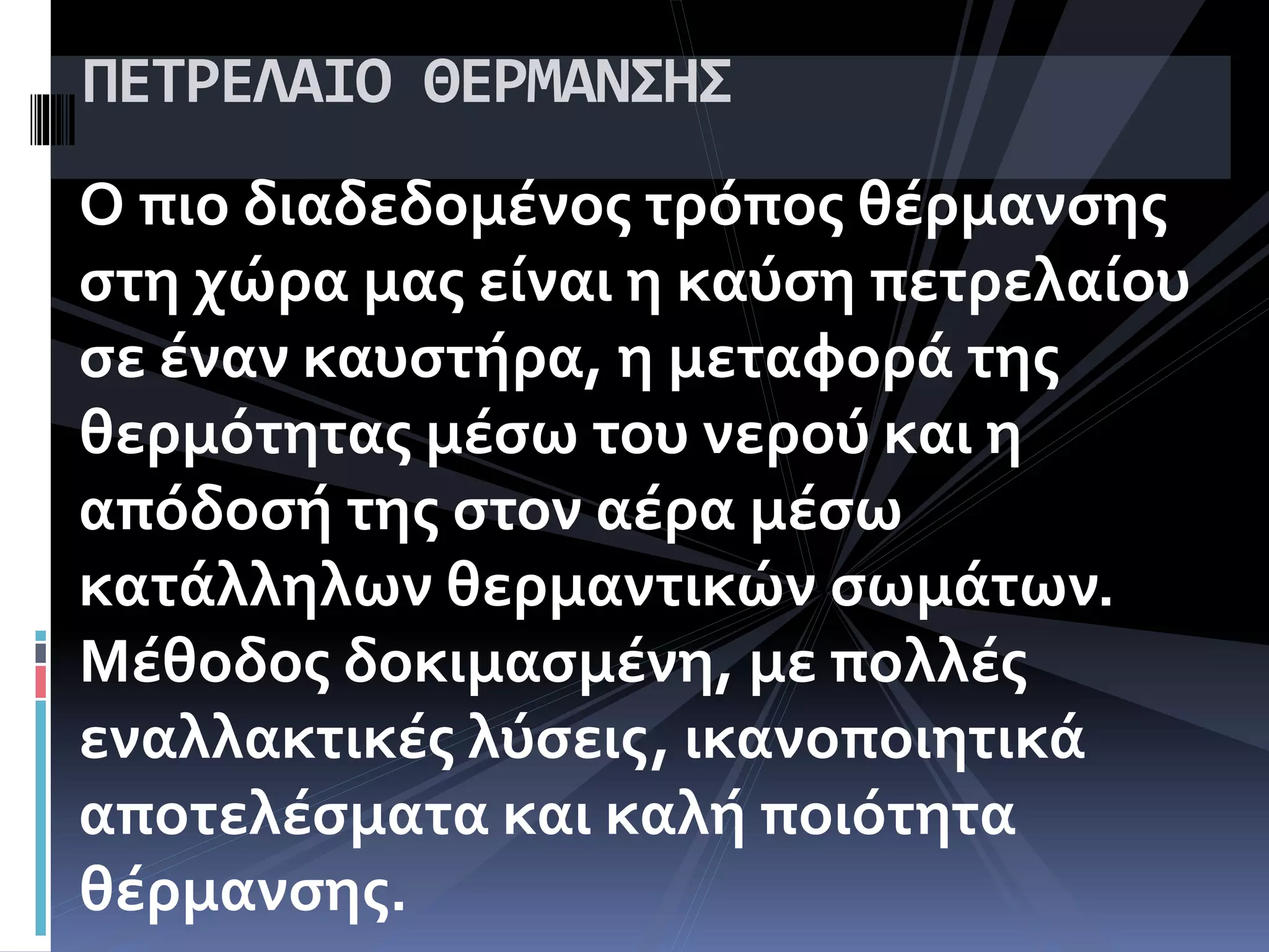 Ο πιο διαδεδομένος τρόπος θέρμανσης
στη χώρα μας είναι η καύση πετρελαίου
σε έναν καυστήρα, η μεταφορά της
θερμότητας μέσω του νερού και η
απόδοσή της στον αέρα μέσω
κατάλληλων θερμαντικών σωμάτων.
Μέθοδος δοκιμασμένη, με πολλές
εναλλακτικές λύσεις, ικανοποιητικά
αποτελέσματα και καλή ποιότητα
θέρμανσης.
ΠΕΤΡΕΛΑΙΟ ΘΕΡΜΑΝΣΗΣ
 