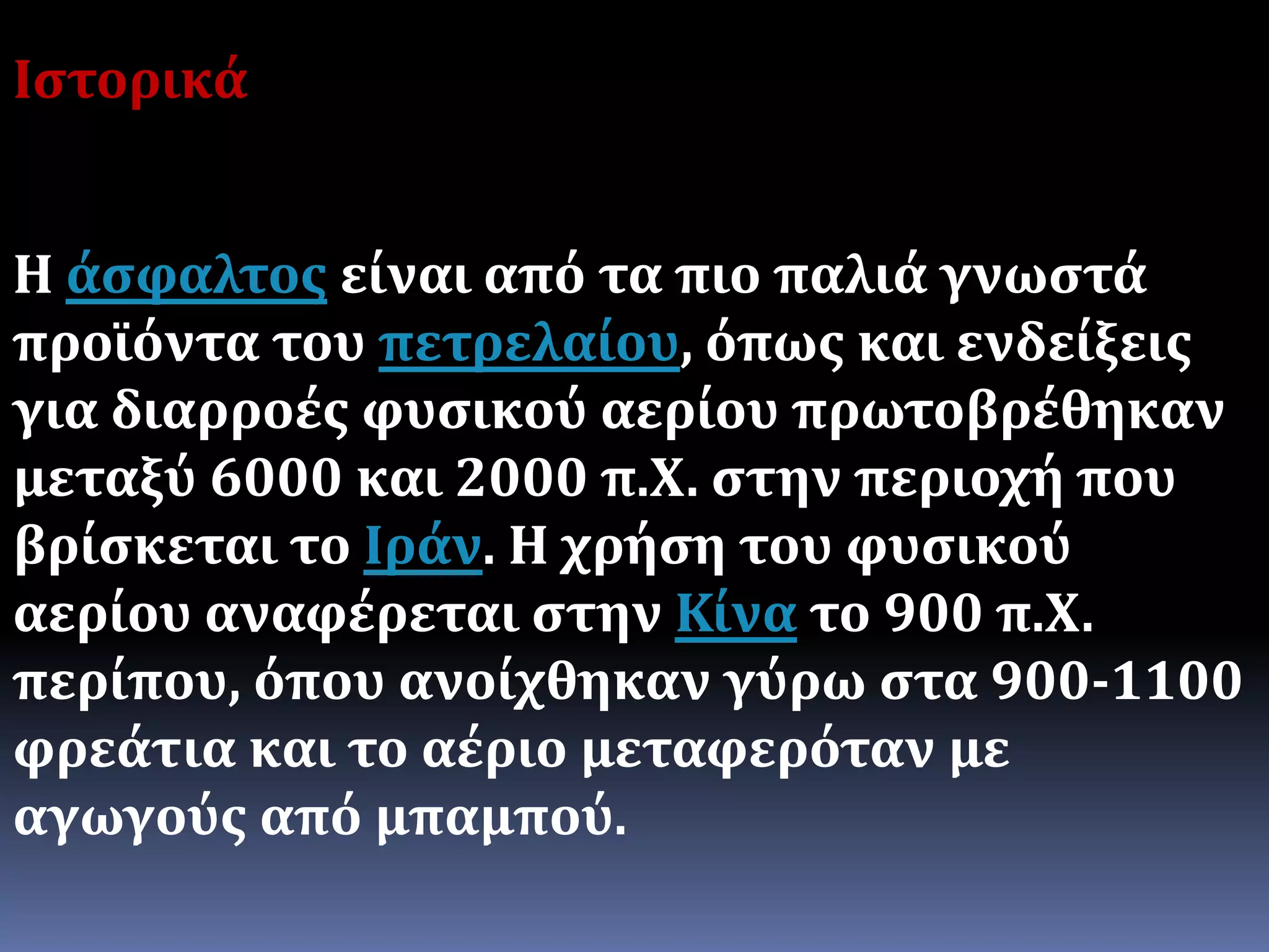 Ιστορικά
Η άσφαλτος είναι από τα πιο παλιά γνωστά
προϊόντα του πετρελαίου, όπως και ενδείξεις
για διαρροές φυσικού αερίου πρωτοβρέθηκαν
μεταξύ 6000 και 2000 π.Χ. στην περιοχή που
βρίσκεται το Ιράν. Η χρήση του φυσικού
αερίου αναφέρεται στην Κίνα το 900 π.Χ.
περίπου, όπου ανοίχθηκαν γύρω στα 900-1100
φρεάτια και το αέριο μεταφερόταν με
αγωγούς από μπαμπού.
 