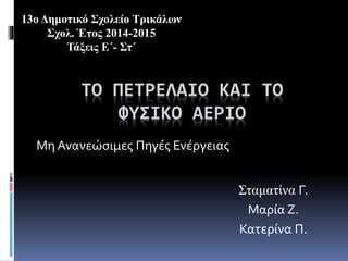 ΤΟ ΠΕΤΡΕΛΑΙΟ ΚΑΙ ΤΟ
ΦΥΣΙΚΟ ΑΕΡΙΟ
Μη Ανανεώσιμες Πηγές Ενέργειας
Σταματίνα Γ.
Μαρία Ζ.
Κατερίνα Π.
13ο Δημοτικό Σχολείο Τρικάλων
Σχολ. Έτος 2014-2015
Τάξεις Ε΄- Στ΄
 