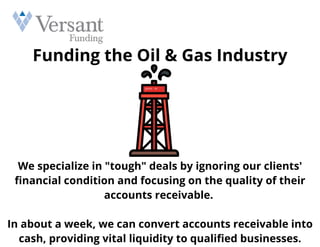 Funding the Oil & Gas Industry
We specialize in "tough" deals by ignoring our clients'
financial condition and focusing on the quality of their
accounts receivable.


In about a week, we can convert accounts receivable into
cash, providing vital liquidity to qualified businesses.
 