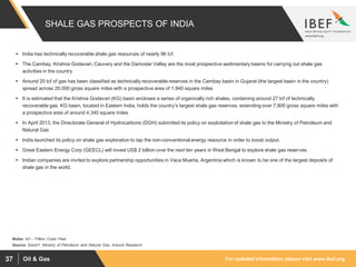 For updated information, please visit www.ibef.orgOil & Gas37
SHALE GAS PROSPECTS OF INDIA
Source: EandY; Ministry of Petroleum and Natural Gas, Aranca Research
 India has technically recoverable shale gas resources of nearly 96 tcf.
 The Cambay, Krishna Godavari, Cauvery and the Damodar Valley are the most prospective sedimentary basins for carrying out shale gas
activities in the country
 Around 20 tcf of gas has been classified as technically recoverable reserves in the Cambay basin in Gujarat (the largest basin in the country)
spread across 20,000 gross square miles with a prospective area of 1,940 square miles
 It is estimated that the Krishna Godavari (KG) basin encloses a series of organically rich shales, containing around 27 tcf of technically
recoverable gas. KG basin, located in Eastern India, holds the country’s largest shale gas reserves, extending over 7,800 gross square miles with
a prospective area of around 4,340 square miles
 In April 2013, the Directorate General of Hydrocarbons (DGH) submitted its policy on exploitation of shale gas to the Ministry of Petroleum and
Natural Gas
 India launched its policy on shale gas exploration to tap the non-conventional energy resource in order to boost output.
 Great Eastern Energy Corp (GEECL) will invest US$ 2 billion over the next ten years in West Bengal to explore shale gas reserves.
 Indian companies are invited to explore partnership opportunities in Vaca Muerta, Argentina which is known to be one of the largest deposits of
shale gas in the world.
Notes: tcf – Trillion Cubic Feet
 