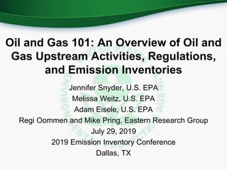 Oil and Gas 101: An Overview of Oil and
Gas Upstream Activities, Regulations,
and Emission Inventories
Jennifer Snyder, U.S. EPA
Melissa Weitz, U.S. EPA
Adam Eisele, U.S. EPA
Regi Oommen and Mike Pring, Eastern Research Group
July 29, 2019
2019 Emission Inventory Conference
Dallas, TX
 