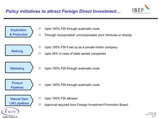 Policy initiatives to attract Foreign Direct Investment… Upto 100% FDI through automatic route Through incorporated/ unincorporated Joint Ventures or directly Upto 100% FDI if set up as a private Indian company Upto 26% in case of state owned companies Upto 100% FDI through automatic route Upto 100% FDI through automatic route Upto 100% FDI allowed Approval required from Foreign Investment Promotion Board. Exploration & Production Refining Marketing Product Pipelines Natural Gas/ LNG pipelines 