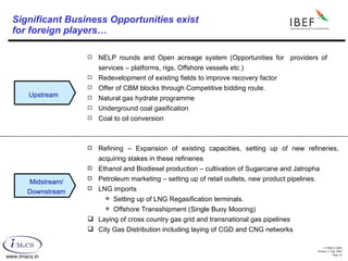 Significant Business Opportunities exist  for foreign players… NELP rounds and Open acreage system (Opportunities for  providers of services – platforms, rigs, Offshore vessels etc.) Redevelopment of existing fields to improve recovery factor  Offer of CBM blocks through Competitive bidding route. Natural gas hydrate programme Underground coal gasification Coal to oil conversion Refining – Expansion of existing capacities, setting up of new refineries, acquiring stakes in these refineries Ethanol and Biodiesel production – cultivation of Sugarcane and Jatropha Petroleum marketing – setting up of retail outlets, new product pipelines. LNG imports  Setting up of LNG Regasification terminals. Offshore Transshipment (Single Buoy Mooring) Laying of cross country gas grid and transnational gas pipelines City Gas Distribution including laying of CGD and CNG networks  Upstream Midstream/ Downstream 