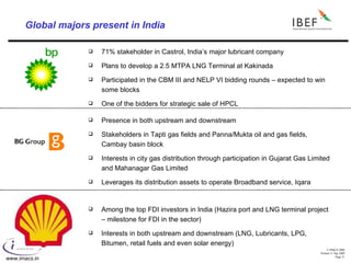 Global majors present in India 71% stakeholder in Castrol, India’s major lubricant company Plans to develop a 2.5 MTPA LNG Terminal at Kakinada Participated in the CBM III and NELP VI bidding rounds – expected to win some blocks One of the bidders for strategic sale of HPCL Presence in both upstream and downstream Stakeholders in Tapti gas fields and Panna/Mukta oil and gas fields, Cambay basin block Interests in city gas distribution through participation in Gujarat Gas Limited and Mahanagar Gas Limited Leverages its distribution assets to operate Broadband service, Iqara Among the top FDI investors in India (Hazira port and LNG terminal project – milestone for FDI in the sector) Interests in both upstream and downstream (LNG, Lubricants, LPG, Bitumen, retail fuels and even solar energy) 