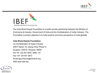 The India Brand Equity Foundation is a public-private partnership between the Ministry of Commerce & Industry, Government of India and the Confederation of Indian Industry. The Foundation’s primary objective is to build positive economic perceptions of India globally India Brand Equity Foundation c/o Confederation of Indian Industry 249-F Sector 18, Udyog Vihar Phase IV Gurgaon 122015, Haryana, INDIA Tel +91 124 401 4087, 4060 - 67 Fax +91 124 401 3873 Email ajay.khanna@ciionline.org Web www.ibef.org 