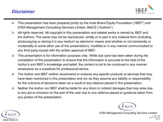 Disclaimer This presentation has been prepared jointly by the India Brand Equity Foundation (“IBEF”) and ICRA Management Consulting Services Limited, IMaCS (“Authors”) All rights reserved. All copyright in this presentation and related works is owned by IBEF and the Authors. The same may not be reproduced, wholly or in part in any material form (including photocopying or storing it in any medium by electronic means and whether or not transiently or incidentally to some other use of this presentation), modified or in any manner communicated to any third party except with the written approval of IBEF.  This presentation is for information purposes only. While due care has been taken during the compilation of this presentation to ensure that the information is accurate to the best of the Author’s and IBEF’s knowledge and belief, the content is not to be construed in any manner whatsoever as a substitute for professional advice. The Author and IBEF neither recommend or endorse any specific products or services that may have been mentioned in this presentation and nor do they assume any liability or responsibility for the outcome of decisions taken as a result of any reliance placed in this presentation. Neither the Author nor IBEF shall be liable for any direct or indirect damages that may arise due to any act or omission on the part of the user due to any reliance placed or guidance taken from any portion of this presentation.  ICRA Management Consulting Services Limited 