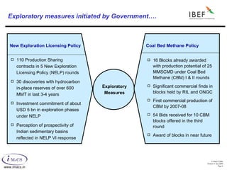 Exploratory measures initiated by Government…. New Exploration Licensing Policy Coal Bed Methane Policy 110 Production Sharing contracts in 5 New Exploration Licensing Policy (NELP) rounds 30 discoveries with hydrocarbon in-place reserves of over 600 MMT in last 3-4 years Investment commitment of about USD 5 bn in exploration phases under NELP Perception of prospectivity of Indian sedimentary basins reflected in NELP VI response Exploratory Measures 16 Blocks already awarded with production potential of 25 MMSCMD under Coal Bed Methane (CBM) I & II rounds Significant commercial finds in blocks held by RIL and ONGC First commercial production of CBM by 2007-08 54 Bids received for 10 CBM blocks offered in the third round Award of blocks in near future 