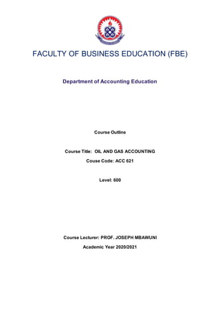 FACULTY OF BUSINESS EDUCATION (FBE)
Department of Accounting Education
Course Outline
Course Title: OIL AND GAS ACCOUNTING
Couse Code: ACC 621
Level: 600
Course Lecturer: PROF. JOSEPH MBAWUNI
Academic Year 2020/2021
 