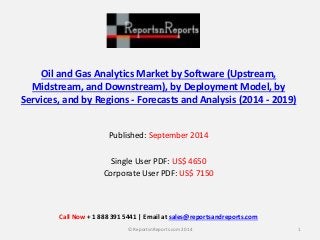 Oil and Gas Analytics Market by Software (Upstream,
Midstream, and Downstream), by Deployment Model, by
Services, and by Regions - Forecasts and Analysis (2014 - 2019)
Published: September 2014
Single User PDF: US$ 4650
Corporate User PDF: US$ 7150
1© ReportsnReports.com 2014
Call Now + 1 888 391 5441 | Email at sales@reportsandreports.com
 