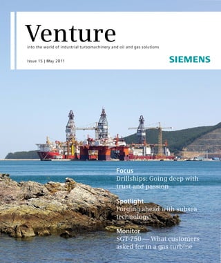Venture
into the world of industrial turbomachinery and oil and gas solutions


Issue 15 | May 2011




                                              Focus
                                              Drillships: Going deep with
                                              trust and passion

                                              Spotlight
                                              Forging ahead with subsea
                                              technology

                                              Monitor
                                              SGT-750 — What customers
                                              asked for in a gas turbine
 