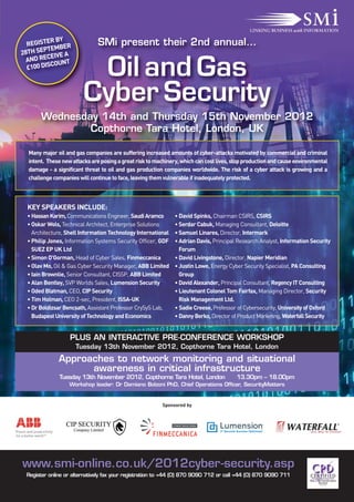 R BY                SMi present their 2nd annual…
  REGISTE BER
        PTEM
28TH SE
          EIVE A
  AND REC UNT
  £100 DIS
          CO
                         Oil and Gas
                        Cyber Security
       Wednesday 14th and Thursday 15th November 2012
               Copthorne Tara Hotel, London, UK

  Many major oil and gas companies are suffering increased amounts of cyber-attacks motivated by commercial and criminal
  intent. These new attacks are posing a great risk to machinery, which can cost lives, stop production and cause environmental
  damage - a significant threat to oil and gas production companies worldwide. The risk of a cyber attack is growing and a
  challenge companies will continue to face, leaving them vulnerable if inadequately protected.



 KEY SPEAKERS INCLUDE:
 • Hassan Karim, Communications Engineer, Saudi Aramco         • David Spinks, Chairman CSIRS, CSIRS
 • Oskar Wols, Technical Architect, Enterprise Solutions       • Serdar Cabuk, Managing Consultant, Deloitte
   Architecture, Shell Information Technology International    • Samuel Linares, Director, Intermark
 • Philip Jones, Information Systems Security Officer, GDF     • Adrian Davis, Principal Research Analyst, Information Security
   SUEZ EP UK Ltd                                                Forum
 • Simon O'Gorman, Head of Cyber Sales, Finmeccanica           • David Livingstone, Director, Napier Meridian
 • Olav Mo, Oil & Gas Cyber Security Manager, ABB Limited      • Justin Lowe, Energy Cyber Security Specialist, PA Consulting
 • Iain Brownlie, Senior Consultant, CISSP, ABB Limited          Group
 • Alan Bentley, SVP Worlds Sales, Lumension Security          • David Alexander, Principal Consultant, Regency IT Consulting
 • Oded Blatman, CEO, CIP Security                             • Lieutenant Colonel Tom Fairfax, Managing Director, Security
 • Tim Holman, CEO 2-sec, President, ISSA-UK                     Risk Management Ltd.
 • Dr Boldizsar Bencsath, Assistant Professor CrySyS Lab,      • Sadie Creese, Professor of Cybersecurity, University of Oxford
   Budapest University of Technology and Economics             • Danny Berko, Director of Product Marketing, Waterfall Security


                   PLUS AN INTERACTIVE PRE-CONFERENCE WORKSHOP
                     Tuesday 13th November 2012, Copthorne Tara Hotel, London
              Approaches to network monitoring and situational
                    awareness in critical infrastructure
              Tuesday 13th November 2012, Copthorne Tara Hotel, London                  13.30pm – 18.00pm
                   Workshop leader: Dr Damiano Bolzoni PhD, Chief Operations Officer, SecurityMatters


                                                         Sponsored by



                                                              CYBER SOLUTIONS




www.smi-online.co.uk/2012cyber-security.asp
 Register online or alternatively fax your registration to +44 (0) 870 9090 712 or call +44 (0) 870 9090 711
 