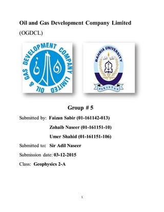 1
Oil and Gas Development Company Limited
(OGDCL)
Group # 5
Submitted by: Faizan Sabir (01-161142-013)
Zohaib Naseer (01-161151-10)
Umer Shahid (01-161151-106)
Submitted to: Sir Adil Naseer
Submission date: 03-12-2015
Class: Geophysics 2-A
 
