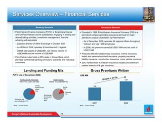 Services Overview – Financial Services

                               Banking Services                                                                 Insurance Services

  PetroVietnam Finance Company (PVFC) is the primary finance                        Founded in 1996, PetroVietnam Insurance Company (PVI) is a
  arm for PetroVietnam and its subsidiaries, engaging in lending and                joint stock company providing insurance services for major
  deposit taking activities, investment management, financial                       petroleum projects undertaken by PetroVietnam
  advisory and real estate
                                                                                    − As of December 2008, operates 24 regional offices throughout
   − Listed on the Ho Chi Minh Exchange in October 2007                               Vietnam and has 1,098 employees
   − As of March 2008, operates 9 branches and 15 agents                            − In 2008, net premium earned of US$51 MM and net profit of
   − 2008A total assets of US$2.8Bn, net interest income of                           US$11 MM
     US$36MM and net income of US$3MM                                               Products offered include energy insurance, marine insurance,
  PetroVietnam also holds a 20% stake in Ocean Bank, which                          health and personal accident insurance, property insurance,
  provides commercial banking services to corporate and individual                  liability insurance, construction insurance, motor vehicle insurance
  customers                                                                         23% market share in Vietnam insurance industry and dominant
                                                                                    market share in oil & gas insurance

                   Lending and Funding Mix                                                           Gross Premiums Written
PVFC (As of December 2008)                                                       US$ MM
                                                                                                                         = 27.5%
           Total Loans & Advances:                    Total Funding:                                            Growth               137
          VND17 Tn (US$1,056 MM)                  VND26 Tn (US$1,597 Bn)

                              Grants,                                                                     108
                              trusted funds,                        Bonds
                              others                                14%
                              19%
                                                                      Deposits
                                                                      1%
                                           Borrowings
                                           & entrusted
 Economic org.                             funds
 and individuals, 81%                      85%
                                                                                                         2007                        2008
Source   Company Financials                                                      Source   Company Financials




                                                               19
                                                               19
 