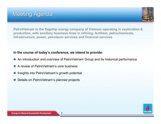Meeting Agenda

PetroVietnam is the flagship energy company of Vietnam operating in exploration &
production, with ancillary business lines in refining, fertilizer, petrochemicals,
infrastructure, power, petroleum services and financial services



In the course of today’s conference, we intend to provide:

  An introduction and overview of PetroVietnam Group and its historical performance

  A review of PetroVietnam’s core business

  Insights into PetroVietnam’s growth potential

  Details on PetroVietnam’s planned projects




                                3
                                3
 