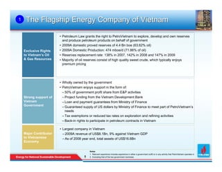 1    The Flagship Energy Company of Vietnam

                        • Petroleum Law grants the right to PetroVietnam to explore, develop and own reserves
                          and produce petroleum products on behalf of government
                        • 2009A domestic proved reserves of 4.4 Bn boe (63.62% oil)
    Exclusive Rights    • 2009A Domestic Production: 474 mboe/d (71.86% of oil)
    to Vietnam’s Oil    • Reserves replacement rate: 138% in 2007, 142% in 2008 and 147% in 2009
    & Gas Resources     • Majority of oil reserves consist of high quality sweet crude, which typically enjoys
                          premium pricing




                        • Wholly owned by the government
                        • PetroVietnam enjoys support in the form of:
                          – 50% of government profit share from E&P activities
    Strong support of     – Project funding from the Vietnam Development Bank
    Vietnam               – Loan and payment guarantees from Ministry of Finance
    Government            – Guaranteed supply of US dollars by Ministry of Finance to meet part of PetroVietnam’s
                            needs
                          – Tax exemptions or reduced tax rates on exploration and refining activities
                          – Back-in rights to participate in petroleum contracts in Vietnam

                        • Largest company in Vietnam
    Major Contributor     – 2009A revenue of US$8.1Bn, 9% against Vietnam GDP
    to Vietnamese         – As of 2008 year end, total assets of US$16.6Bn
    Economy

                                            Notes
                                            1. Relevant experience includes experience in either a government outfit or in any activity that PetroVietnam operates in
                                        5
                                        5   2. Excluding that of the two government nominees
 