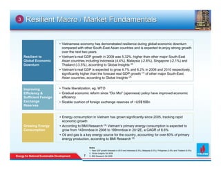 3    Resilient Macro / Market Fundamentals


                         • Vietnamese economy has demonstrated resilience during global economic downturn
                           compared with other South-East Asian countries and is expected to enjoy strong growth
                           over the next two years
    Resilient to         • Vietnam’s real GDP growth in 2009 was 5.32%, higher than other major South-East
    Global Economic        Asian countries including Indonesia (4.4%), Malaysia (-2.8%), Singapore (-2.1%) and
    Downturn               Thailand (-3.5%), according to Global Insights (2)
                         • Vietnam’s real GDP is expected to grow 4.7% and 6.2% in 2009 and 2010 respectively,
                           significantly higher than the forecast real GDP growth (1) of other major South-East
                           Asian countries, according to Global Insights (2)


    Improving            • Trade liberalization, eg. WTO
    Efficiency &         • Gradual economic reform since “Doi Moi” (openness) policy have improved economic
    Sufficient Foreign     efficiency
    Exchange             • Sizable cushion of foreign exchange reserves of ~US$16Bn
    Reserves


                         • Energy consumption in Vietnam has grown significantly since 2005, tracking rapid
                           economic growth
    Growing Energy       • According to BMI Research (3), Vietnam’s primary energy consumption is expected to
    Consumption            grow from 143mmboe in 2008 to 199mmboe in 2012E, a CAGR of 8.6%
                         • Oil and gas is a key energy source for the country, accounting for over 60% of primary
                           energy production, according to BMI Research (3)

                                             Notes
                                             1. Real GDP growth forecasts in 2010 are Indonesia (5.3%), Malaysia (5.3%), Philippines (3.5%) and Thailand (5.0%)
                                             2. Global Insights Q4 2009
                                         7
                                         7   3. BMI Research Q4 2009
 