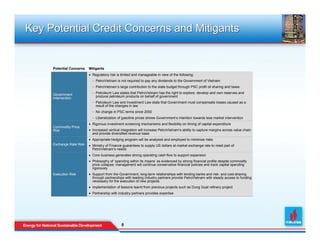 Key Potential Credit Concerns and Mitigants


     Potential Concerns   Mitigants
                          • Regulatory risk is limited and manageable in view of the following:
                            − PetroVietnam is not required to pay any dividends to the Government of Vietnam
                            − PetroVietnam’s large contribution to the state budget through PSC profit oil sharing and taxes

     Government             − Petroleum Law states that PetroVietnam has the right to explore, develop and own reserves and
     Intervention             produce petroleum products on behalf of government
                            − Petroleum Law and Investment Law state that Government must compensate losses caused as a
                              result of the changes in law
                            − No change in PSC terms since 2000
                            − Liberalization of gasoline prices shows Government’s intention towards less market intervention
                          • Rigorous investment screening mechanisms and flexibility on timing of capital expenditure
     Commodity Price
     Risk                 • Increased vertical integration will increase PetroVietnam’s ability to capture margins across value chain
                            and provide diversified revenue base
                          • Appropriate hedging program will be analyzed and employed to minimize risks
     Exchange Rate Risk   • Ministry of Finance guarantees to supply US dollars at market exchange rate to meet part of
                            PetroVietnam’s needs
                          • Core business generates strong operating cash flow to support expansion
                          • Philosophy of ‘spending within its means’ as evidenced by strong financial profile despite commodity
                            price collapse; management will continue conservative financial policies and track capital spending
                            rigorously
     Execution Risk       • Support from the Government, long-term relationships with lending banks and risk- and cost-sharing
                            through partnerships with leading industry partners provide PetroVietnam with steady access to funding
                            necessary for the execution of new projects
                          • Implementation of lessons learnt from previous projects such as Dung Quat refinery project
                          • Partnership with industry partners provides expertise




                                               8
                                               8
 
