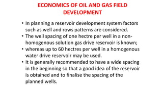 ECONOMICS OF OIL AND GAS FIELD
DEVELOPMENT
• In planning a reservoir development system factors
such as well and rows patterns are considered.
• The well spacing of one hectre per well in a non-
homogenous solution gas drive reservoir is known;
• whereas up to 60 hectres per well in a homogenous
water drive reservoir may be used.
• It is generally recommended to have a wide spacing
in the beginning so that a good idea of the reservoir
is obtained and to finalise the spacing of the
planned wells.
 
