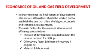 ECONOMICS OF OIL AND GAS FIELD DEVELOPMENT
• In order to select the final variant of development
plan various alternatives should be worked out to
establish the one that offers the biggest economic
and technological advantages.
• The main factors for the reservoir development
efficiency are as follows-
 The rate of development needed to meet the
rational demand for oil & gas.
 Oil recovery factor (ultimate oil recovery /
original oil)
 Material & labour cost.
 