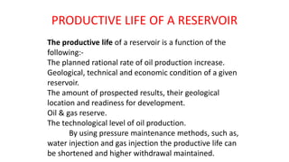 PRODUCTIVE LIFE OF A RESERVOIR
The productive life of a reservoir is a function of the
following:-
The planned rational rate of oil production increase.
Geological, technical and economic condition of a given
reservoir.
The amount of prospected results, their geological
location and readiness for development.
Oil & gas reserve.
The technological level of oil production.
By using pressure maintenance methods, such as,
water injection and gas injection the productive life can
be shortened and higher withdrawal maintained.
 