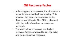 Oil Recovery Factor
• In heterogeneous reservoir, the oil recovery
factor increases with closer spacing. This
however increases development costs.
• Recovery of oil up to 60 – 80% is obtained
with the help of modern development
methods.
• The water drive reservoirs give higher
recovery factor compared to gas cap drive
and depletion drive reservoir.
 