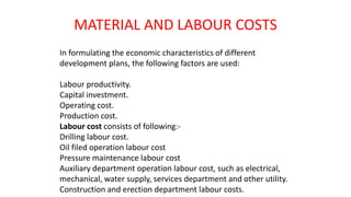 MATERIAL AND LABOUR COSTS
In formulating the economic characteristics of different
development plans, the following factors are used:
Labour productivity.
Capital investment.
Operating cost.
Production cost.
Labour cost consists of following:-
Drilling labour cost.
Oil filed operation labour cost
Pressure maintenance labour cost
Auxiliary department operation labour cost, such as electrical,
mechanical, water supply, services department and other utility.
Construction and erection department labour costs.
 