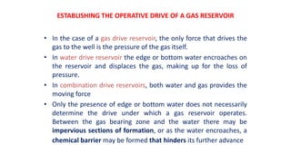 ESTABLISHING THE OPERATIVE DRIVE OF A GAS RESERVOIR
• In the case of a gas drive reservoir, the only force that drives the
gas to the well is the pressure of the gas itself.
• In water drive reservoir the edge or bottom water encroaches on
the reservoir and displaces the gas, making up for the loss of
pressure.
• In combination drive reservoirs, both water and gas provides the
moving force
• Only the presence of edge or bottom water does not necessarily
determine the drive under which a gas reservoir operates.
Between the gas bearing zone and the water there may be
impervious sections of formation, or as the water encroaches, a
chemical barrier may be formed that hinders its further advance
 