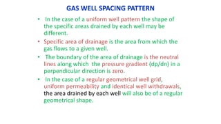 GAS WELL SPACING PATTERN
• In the case of a uniform well pattern the shape of
the specific areas drained by each well may be
different.
• Specific area of drainage is the area from which the
gas flows to a given well.
• The boundary of the area of drainage is the neutral
lines along which the pressure gradient (dp/dn) in a
perpendicular direction is zero.
• In the case of a regular geometrical well grid,
uniform permeability and identical well withdrawals,
the area drained by each well will also be of a regular
geometrical shape.
 