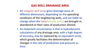 GAS WELL DRAINAGE AREA
• An irregular well array gives drainage areas of
different dimensions, depending on the operating
conditions of the neighboring wells, and are liable to
change when the latter(nearby wells) are brought in,
abandoned or their rates of production altered.
• An important circumstance is that in hydrodynamic
calculations of any drainage area, with a high degree
of accuracy, may be replaced by an equivalent circle,
which greatly facilitates the determination of
changes in the rate of production and pressure vs.
time.
 