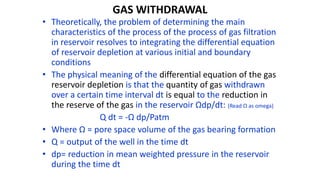 GAS WITHDRAWAL
• Theoretically, the problem of determining the main
characteristics of the process of the process of gas filtration
in reservoir resolves to integrating the differential equation
of reservoir depletion at various initial and boundary
conditions
• The physical meaning of the differential equation of the gas
reservoir depletion is that the quantity of gas withdrawn
over a certain time interval dt is equal to the reduction in
the reserve of the gas in the reservoir Ωdp/dt: (Read Ω as omega)
Q dt = -Ω dp/Patm
• Where Ω = pore space volume of the gas bearing formation
• Q = output of the well in the time dt
• dp= reduction in mean weighted pressure in the reservoir
during the time dt
 