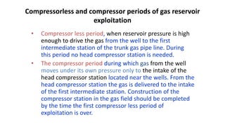 Compressorless and compressor periods of gas reservoir
exploitation
• Compressor less period, when reservoir pressure is high
enough to drive the gas from the well to the first
intermediate station of the trunk gas pipe line. During
this period no head compressor station is needed.
• The compressor period during which gas from the well
moves under its own pressure only to the intake of the
head compressor station located near the wells. From the
head compressor station the gas is delivered to the intake
of the first intermediate station. Construction of the
compressor station in the gas field should be completed
by the time the first compressor less period of
exploitation is over.
 