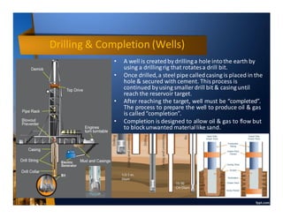 Drilling & Completion (Wells)
• A well is createdby drillinga hole intothe earth by
using a drillingrig that rotatesa drill bit.
• Once drilled,a steel pipe calledcasing is placed in the
hole & secured with cement. This process is
continued byusing smaller drill bit & casing until
reach the reservoir target.
• After reaching the target, well must be “completed”.
The process to prepare the well to produce oil & gas
is called“completion”.
• Completion is designed to allow oil & gas to flow but
to blockunwanted materiallike sand.
 
