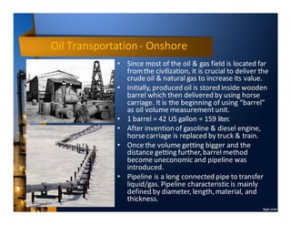 Oil Transportation- Onshore
• Since most of the oil & gas field is located far
fromthe civilization, it is crucial to deliver the
crude oil & natural gas to increase its value.
• Initially, produced oil is stored inside wooden
barrel which then delivered by using horse
carriage. It is the beginning of using “barrel”
as oil volume measurement unit.
• 1 barrel = 42 US gallon = 159 liter.
• After invention of gasoline & diesel engine,
horsecarriage is replaced by truck & train.
• Once the volume getting bigger and the
distance getting further,barrel method
become uneconomic and pipeline was
introduced.
• Pipeline is a long connected pipe to transfer
liquid/gas. Pipeline characteristic is mainly
defined by diameter,length,material, and
thickness.
 
