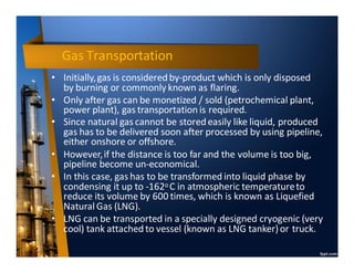 Gas Transportation
• Initially,gas is consideredby-product which is only disposed
by burning or commonly known as flaring.
• Only after gas can be monetized / sold (petrochemical plant,
power plant), gas transportation is required.
• Since natural gas cannot be storedeasily like liquid, produced
gas has to be delivered soon after processed by using pipeline,
either onshore or offshore.
• However,if the distance is too far and the volume is too big,
pipeline become un-economical.
• In this case, gas has to be transformed into liquid phase by
condensing it up to -162o C in atmospheric temperatureto
reduce its volume by 600 times, which is known as Liquefied
Natural Gas (LNG).
• LNG can be transported in a specially designed cryogenic (very
cool) tank attached to vessel (known as LNG tanker)or truck.
 