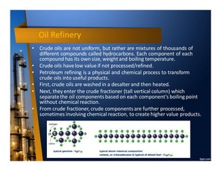 Oil Refinery
• Crude oils are not uniform, but rather are mixtures of thousands of
different compounds called hydrocarbons. Each component of each
compound has its own size, weightand boiling temperature.
• Crude oils havelow value if not processed/refined.
• Petroleum refining is a physical and chemical process to transform
crude oils into useful products.
• First, crude oils are washed in a desalter and then heated.
• Next, they enter the crude fractioner (tall vertical column) which
separatethe oil components based on each component’s boiling point
without chemical reaction.
• From crude fractioner, crude components are further processed,
sometimes involving chemical reaction, to create higher value products.
 