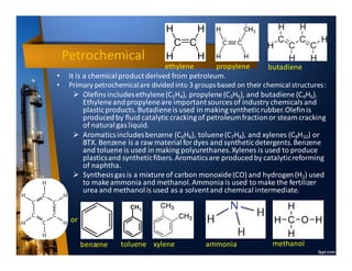 Petrochemical
ethylene propylene butadiene
benzene toluene xylene ammonia methanol
• It is a chemical productderived from petroleum.
• Primary petrochemicalare divided into 3 groupsbased on their chemical structures:
➢ Olefinsincludesethylene(C2H4), propylene(C3H6), and butadiene (C4H6).
Ethyleneandpropyleneare importantsources of industry chemicalsand
plasticproducts. Butadieneis used in making syntheticrubber.Olefinis
producedby fluid catalyticcrackingof petroleumfractionor steam cracking
of naturalgas liquid.
➢ Aromaticsincludesbenzene (C6H6), toluene(C7H8), and xylenes (C8H10) or
BTX. Benzene is a raw material for dyes and syntheticdetergents.Benzene
and toluene is used in making polyurethanes.Xylenes is used to produce
plasticsand syntheticfibers. Aromaticsare producedby catalyticreforming
of naphtha.
➢ Synthesisgasis a mixture of carbon monoxide(CO) and hydrogen(H2) used
to makeammonia and methanol.Ammoniais used to make the fertilizer
urea and methanolis used as a solventand chemical intermediate.
•
or
 