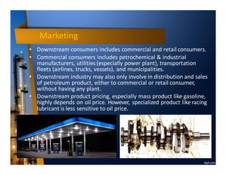 Marketing
• Downstream consumers includes commercial and retail consumers.
• Commercial consumers includes petrochemical & industrial
manufacturers, utilities (especially power plant), transportation
fleets (airlines, trucks, vessels), and municipalities.
• Downstream industry may also only involve in distribution and sales
of petroleum product, either to commercial or retail consumer,
without having any plant.
• Downstream product pricing, especially mass product like gasoline,
highly depends on oil price. However, specialized product like racing
lubricant is less sensitive to oil price.
 