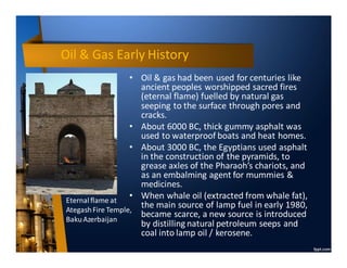 Oil & Gas Early History
• Oil & gas had been used for centuries like
ancient peoples worshipped sacred fires
(eternal flame) fuelled by natural gas
seeping to the surface through pores and
cracks.
• About 6000 BC, thick gummy asphalt was
used to waterproof boats and heat homes.
• About 3000 BC, the Egyptians used asphalt
in the construction of the pyramids, to
grease axles of the Pharaoh’s chariots, and
as an embalming agent for mummies &
medicines.
• When whale oil (extracted from whale fat),
the main source of lamp fuel in early 1980,
became scarce, a new source is introduced
by distilling natural petroleum seeps and
coal into lamp oil / kerosene.
Eternalflame at
AtegashFire Temple,
BakuAzerbaijan
 
